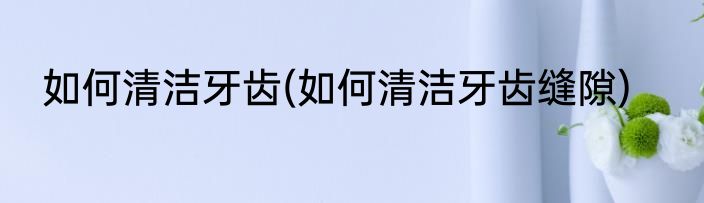 如何清洁牙齿(如何清洁牙齿缝隙)