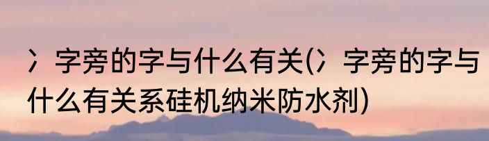 冫字旁的字与什么有关(冫字旁的字与什么有关系硅机纳米防水剂)