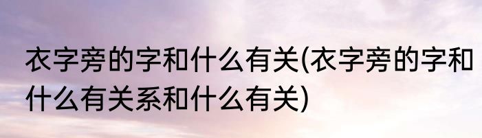 衣字旁的字和什么有关(衣字旁的字和什么有关系和什么有关)