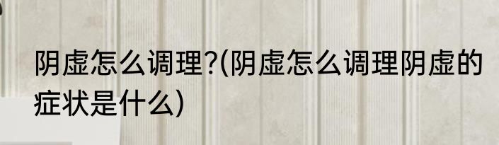 阴虚怎么调理?(阴虚怎么调理阴虚的症状是什么)