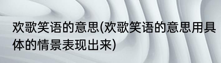 欢歌笑语的意思(欢歌笑语的意思用具体的情景表现出来)
