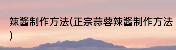 辣酱制作方法(正宗蒜蓉辣酱制作方法)