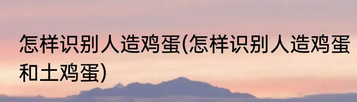 怎样识别人造鸡蛋(怎样识别人造鸡蛋和土鸡蛋)