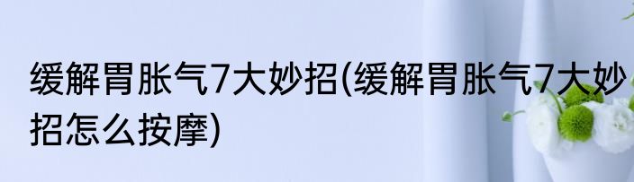 缓解胃胀气7大妙招(缓解胃胀气7大妙招怎么按摩)