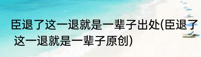 臣退了这一退就是一辈子出处(臣退了 这一退就是一辈子原创)