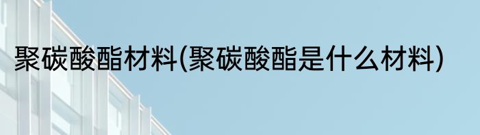 聚碳酸酯材料(聚碳酸酯是什么材料)