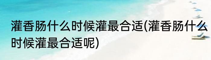 灌香肠什么时候灌最合适(灌香肠什么时候灌最合适呢)