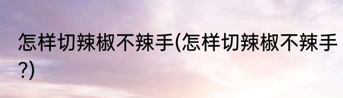 怎样切辣椒不辣手(怎样切辣椒不辣手?)
