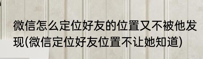 微信怎么定位好友的位置又不被他发现(微信定位好友位置不让她知道)
