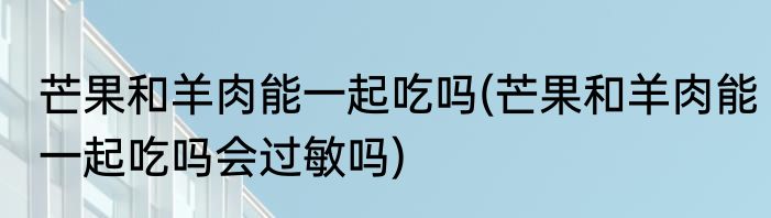 芒果和羊肉能一起吃吗(芒果和羊肉能一起吃吗会过敏吗)