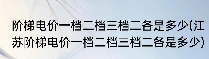 阶梯电价一档二档三档二各是多少(江苏阶梯电价一档二档三档二各是多少)