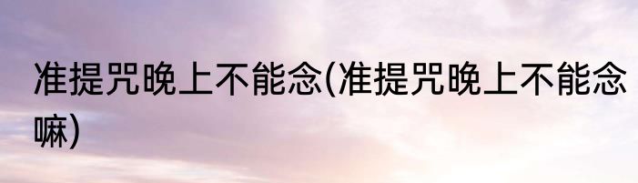 准提咒晚上不能念(准提咒晚上不能念嘛)