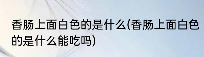 香肠上面白色的是什么(香肠上面白色的是什么能吃吗)