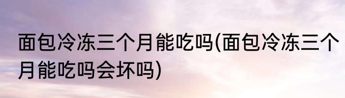 面包冷冻三个月能吃吗(面包冷冻三个月能吃吗会坏吗)