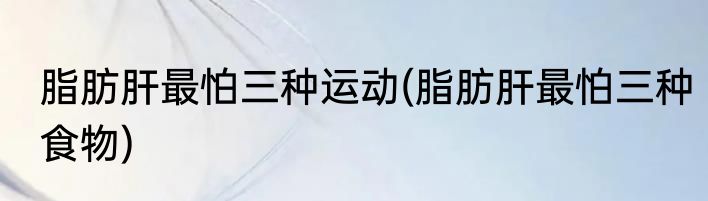 脂肪肝最怕三种运动(脂肪肝最怕三种食物)