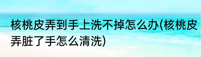 核桃皮弄到手上洗不掉怎么办(核桃皮弄脏了手怎么清洗)