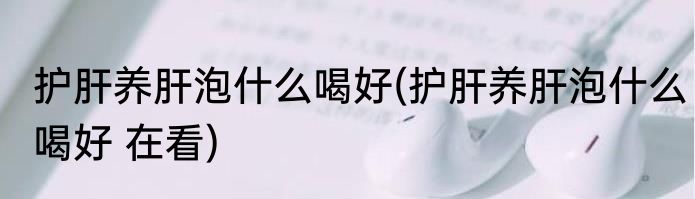 护肝养肝泡什么喝好(护肝养肝泡什么喝好 在看)