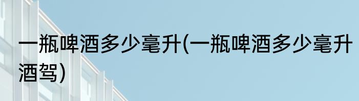 一瓶啤酒多少毫升(一瓶啤酒多少毫升酒驾)