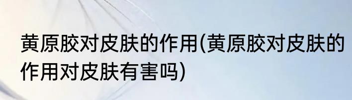 黄原胶对皮肤的作用(黄原胶对皮肤的作用对皮肤有害吗)