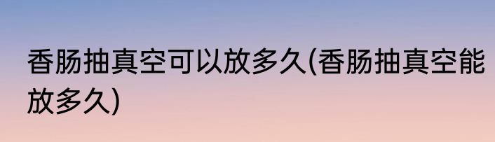 香肠抽真空可以放多久(香肠抽真空能放多久)