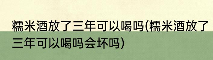 糯米酒放了三年可以喝吗(糯米酒放了三年可以喝吗会坏吗)