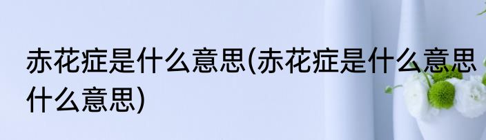 赤花症是什么意思(赤花症是什么意思什么意思)
