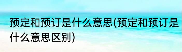 预定和预订是什么意思(预定和预订是什么意思区别)