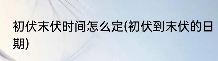 初伏末伏时间怎么定(初伏到末伏的日期)