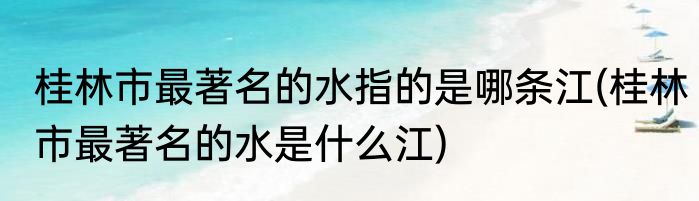 桂林市最著名的水指的是哪条江(桂林市最著名的水是什么江)