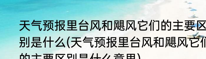 天气预报里台风和飓风它们的主要区别是什么(天气预报里台风和飓风它们的主要区别是什么意思)