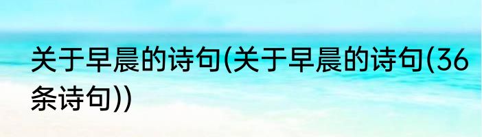 关于早晨的诗句(关于早晨的诗句(36条诗句))