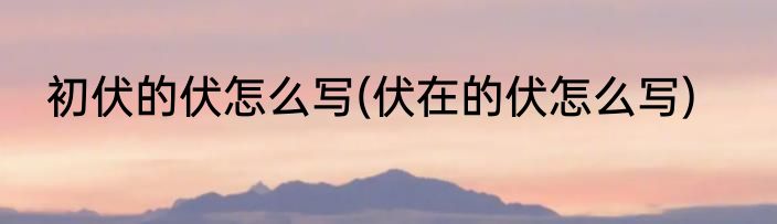 初伏的伏怎么写(伏在的伏怎么写)