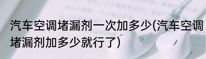 汽车空调堵漏剂一次加多少(汽车空调堵漏剂加多少就行了)