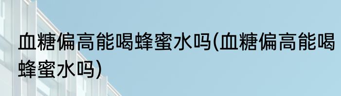血糖偏高能喝蜂蜜水吗(血糖偏高能喝蜂蜜水吗)
