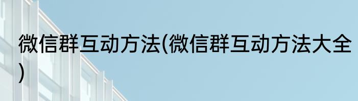 微信群互动方法(微信群互动方法大全)
