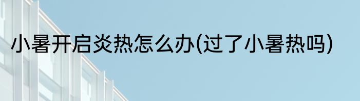 小暑开启炎热怎么办(过了小暑热吗)