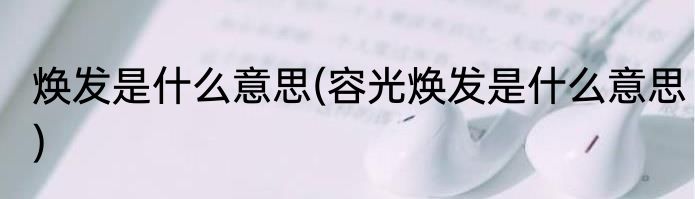 焕发是什么意思(容光焕发是什么意思)