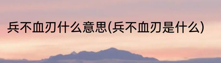 兵不血刃什么意思(兵不血刃是什么)