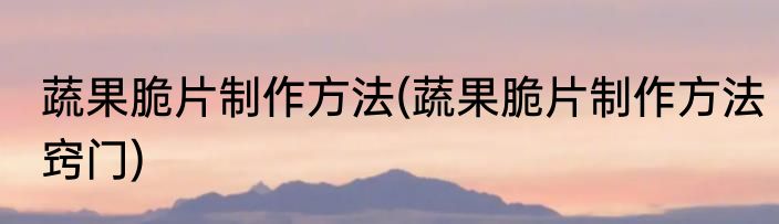 蔬果脆片制作方法(蔬果脆片制作方法窍门)