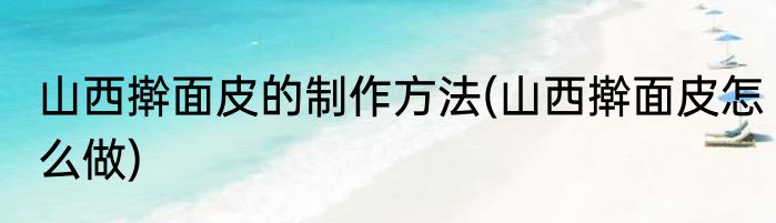 山西擀面皮的制作方法(山西擀面皮怎么做)