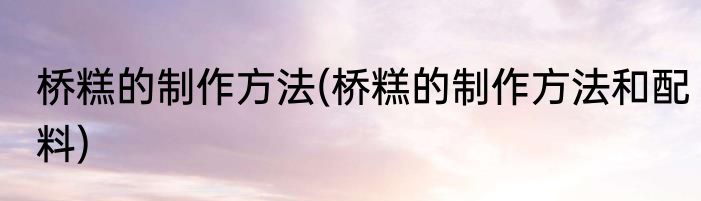 桥糕的制作方法(桥糕的制作方法和配料)