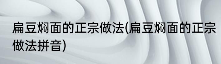 扁豆焖面的正宗做法(扁豆焖面的正宗做法拼音)