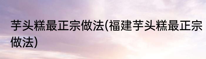 芋头糕最正宗做法(福建芋头糕最正宗做法)