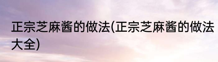 正宗芝麻酱的做法(正宗芝麻酱的做法大全)