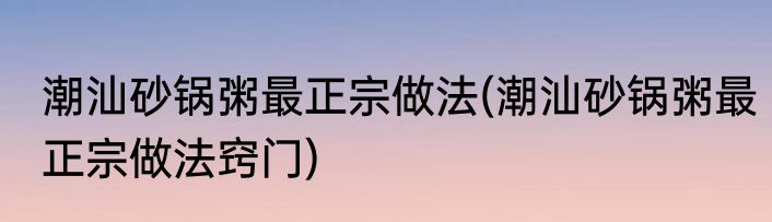 潮汕砂锅粥最正宗做法(潮汕砂锅粥最正宗做法窍门)