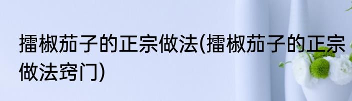 擂椒茄子的正宗做法(擂椒茄子的正宗做法窍门)