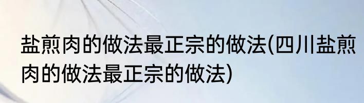 盐煎肉的做法最正宗的做法(四川盐煎肉的做法最正宗的做法)