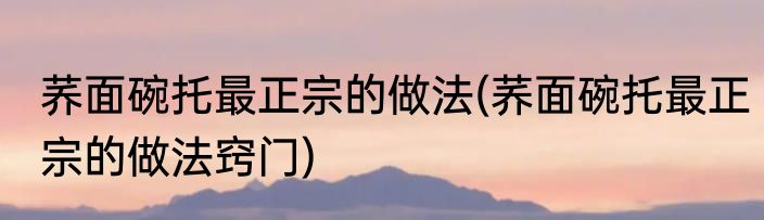 荞面碗托最正宗的做法(荞面碗托最正宗的做法窍门)