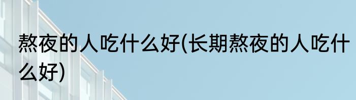 熬夜的人吃什么好(长期熬夜的人吃什么好)