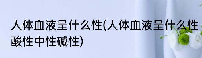 人体血液呈什么性(人体血液呈什么性酸性中性碱性)